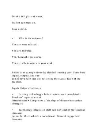 Drink a full glass of water.
Put hot compress on.
Take aspirin.
• What is the outcome?
You are more relaxed.
You are hydrated.
Your headache goes away.
You are able to return to your work.
Below is an example from the blended learning case. Some base
inputs, outputs, and out-
comes have been laid out, reflecting the overall logic of the
program.
Inputs Outputs Outcomes
• Existing technology • Infrastructure audit completed •
Teachers’ reported use of
infrastructure • Completion of six days of diverse instruction
strategies
• Technology integration staff summer teacher professional
increases
person for three schools development • Student engagement
increases
 