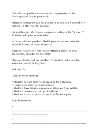 Consider the problem statement most appropriate to the
challenge you face in your work,
related to a program you have in place or one you would like to
initiate. In other words, consider
the problem for which your program or policy is the “answer.”
Brainstorm key ideas associated
with the relevant problem. Model your brainstorm after the
example below, in terms of brevity.
There are several different ideas reflected below; in your
brainstorm, consider all potential
ideas or elements of the problem. Remember that a problem
statement should be targeted
and specific.
Case: Blended learning
• Students are not actively engaged in their learning.
• Courses are sometimes monotonous.
• Students have limited one-on-one attention from adults.
• Students’ courses are not personalized.
• Students are all expected to work at the same pace.
Your brainstorm:
•
_____________________________________________________
__________________________
•
_____________________________________________________
 