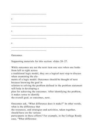 __________________________
•
_____________________________________________________
__________________________
•
_____________________________________________________
__________________________
•
_____________________________________________________
__________________________
Outcomes
Supporting materials for this section: slides 20–27.
While outcomes are not the next item one sees when one looks
from left to right across
a traditional logic model, they are a logical next step to discuss
when examining the ele-
ments of a logic model. Outcomes should be thought of next
because knowing the goal in
relation to solving the problem defined in the problem statement
will help in developing a
plan for achieving the outcomes. After identifying the problem,
it makes sense to identify
the overall goal, or outcomes, next.
Outcomes ask, “What difference does it make?” In other words,
what is the difference that
the resources, and strategies and activities, taken together,
should have on the various
participants in these efforts? For example, in the College Ready
case, “What difference
 
