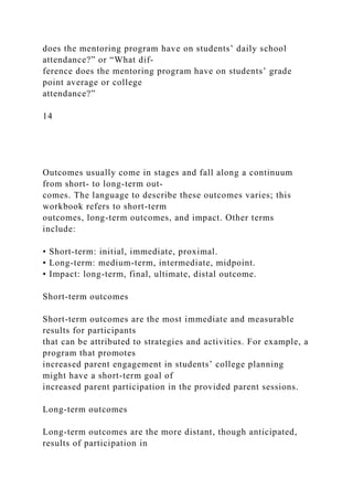 does the mentoring program have on students’ daily school
attendance?” or “What dif­
ference does the mentoring program have on students’ grade
point average or college
attendance?”
14
Outcomes usually come in stages and fall along a continuum
from short- to long-term out-
comes. The language to describe these outcomes varies; this
workbook refers to short-term
outcomes, long-term outcomes, and impact. Other terms
include:
• Short-term: initial, immediate, proximal.
• Long-term: medium-term, intermediate, midpoint.
• Impact: long-term, final, ultimate, distal outcome.
Short-term outcomes
Short-term outcomes are the most immediate and measurable
results for participants
that can be attributed to strategies and activities. For example, a
program that promotes
increased parent engagement in students’ college planning
might have a short-term goal of
increased parent participation in the provided parent sessions.
Long-term outcomes
Long-term outcomes are the more distant, though anticipated,
results of participation in
 