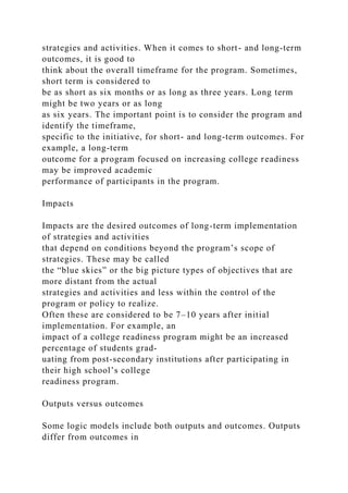 strategies and activities. When it comes to short- and long-term
outcomes, it is good to
think about the overall timeframe for the program. Sometimes,
short term is considered to
be as short as six months or as long as three years. Long term
might be two years or as long
as six years. The important point is to consider the program and
identify the timeframe,
specific to the initiative, for short- and long-term outcomes. For
example, a long-term
outcome for a program focused on increasing college readiness
may be improved academic
performance of participants in the program.
Impacts
Impacts are the desired outcomes of long-term implementation
of strategies and activities
that depend on conditions beyond the program’s scope of
strategies. These may be called
the “blue skies” or the big picture types of objectives that are
more distant from the actual
strategies and activities and less within the control of the
program or policy to realize.
Often these are considered to be 7–10 years after initial
implementation. For example, an
impact of a college readiness program might be an increased
percentage of students grad-
uating from post-secondary institutions after participating in
their high school’s college
readiness program.
Outputs versus outcomes
Some logic models include both outputs and outcomes. Outputs
differ from outcomes in
 
