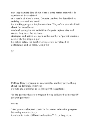 that they capture data about what is done rather than what is
expected to be achieved
as a result of what is done. Outputs can best be described as
activity data and are useful
for tracking program implementation. They often provide detail
about the breadth and
reach of strategies and activities. Outputs capture size and
scope; they describe or count
strategies and activities, such as the number of parent sessions
delivered, the program par-
ticipation rates, the number of materials developed or
distributed, and so forth. Using the
15
College Ready program as an example, another way to think
about the difference between
outputs and outcomes is to consider the questions:
“Is the parent education program being delivered as intended?”
(output question)
versus
“Are parents who participate in the parent education program
becoming more actively
involved in their children’s education?” Or, a long-term
 