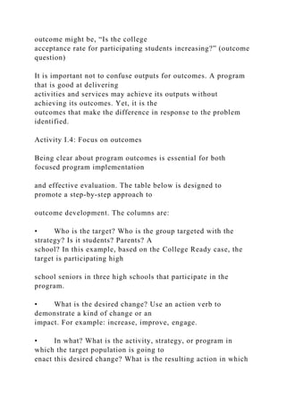 outcome might be, “Is the college
acceptance rate for participating students increasing?” (outcome
question)
It is important not to confuse outputs for outcomes. A program
that is good at delivering
activities and services may achieve its outputs without
achieving its outcomes. Yet, it is the
outcomes that make the difference in response to the problem
identified.
Activity I.4: Focus on outcomes
Being clear about program outcomes is essential for both
focused program implementation
and effective evaluation. The table below is designed to
promote a step-by-step approach to
outcome development. The columns are:
• Who is the target? Who is the group targeted with the
strategy? Is it students? Parents? A
school? In this example, based on the College Ready case, the
target is participating high
school seniors in three high schools that participate in the
program.
• What is the desired change? Use an action verb to
demonstrate a kind of change or an
impact. For example: increase, improve, engage.
• In what? What is the activity, strategy, or program in
which the target population is going to
enact this desired change? What is the resulting action in which
 