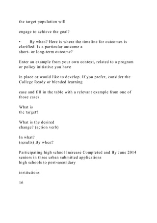 the target population will
engage to achieve the goal?
• By when? Here is where the timeline for outcomes is
clarified. Is a particular outcome a
short- or long-term outcome?
Enter an example from your own context, related to a program
or policy initiative you have
in place or would like to develop. If you prefer, consider the
College Ready or blended learning
case and fill in the table with a relevant example from one of
those cases.
What is
the target?
What is the desired
change? (action verb)
In what?
(results) By when?
Participating high school Increase Completed and By June 2014
seniors in three urban submitted applications
high schools to post-secondary
institutions
16
 