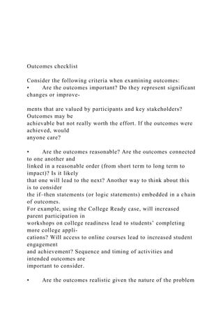 Outcomes checklist
Consider the following criteria when examining outcomes:
• Are the outcomes important? Do they represent significant
changes or improve-
ments that are valued by participants and key stakeholders?
Outcomes may be
achievable but not really worth the effort. If the outcomes were
achieved, would
anyone care?
• Are the outcomes reasonable? Are the outcomes connected
to one another and
linked in a reasonable order (from short term to long term to
impact)? Is it likely
that one will lead to the next? Another way to think about this
is to consider
the if–then statements (or logic statements) embedded in a chain
of outcomes.
For example, using the College Ready case, will increased
parent participation in
workshops on college readiness lead to students’ completing
more college appli-
cations? Will access to online courses lead to increased student
engagement
and achievement? Sequence and timing of activities and
intended outcomes are
important to consider.
• Are the outcomes realistic given the nature of the problem
 