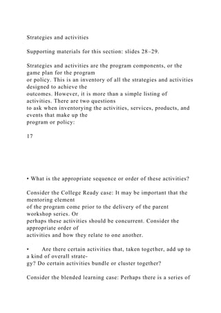 Strategies and activities
Supporting materials for this section: slides 28–29.
Strategies and activities are the program components, or the
game plan for the program
or policy. This is an inventory of all the strategies and activities
designed to achieve the
outcomes. However, it is more than a simple listing of
activities. There are two questions
to ask when inventorying the activities, services, products, and
events that make up the
program or policy:
17
• What is the appropriate sequence or order of these activities?
Consider the College Ready case: It may be important that the
mentoring element
of the program come prior to the delivery of the parent
workshop series. Or
perhaps these activities should be concurrent. Consider the
appropriate order of
activities and how they relate to one another.
• Are there certain activities that, taken together, add up to
a kind of overall strate-
gy? Do certain activities bundle or cluster together?
Consider the blended learning case: Perhaps there is a series of
 
