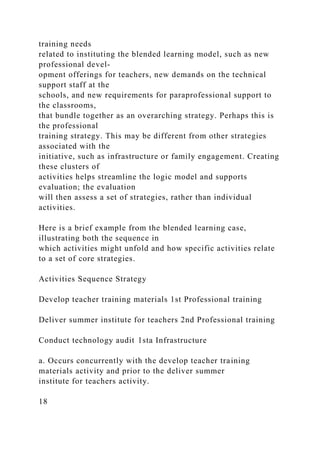 training needs
related to instituting the blended learning model, such as new
professional devel-
opment offerings for teachers, new demands on the technical
support staff at the
schools, and new requirements for paraprofessional support to
the classrooms,
that bundle together as an overarching strategy. Perhaps this is
the professional
training strategy. This may be different from other strategies
associated with the
initiative, such as infrastructure or family engagement. Creating
these clusters of
activities helps streamline the logic model and supports
evaluation; the evaluation
will then assess a set of strategies, rather than individual
activities.
Here is a brief example from the blended learning case,
illustrating both the sequence in
which activities might unfold and how specific activities relate
to a set of core strategies.
Activities Sequence Strategy
Develop teacher training materials 1st Professional training
Deliver summer institute for teachers 2nd Professional training
Conduct technology audit 1sta Infrastructure
a. Occurs concurrently with the develop teacher training
materials activity and prior to the deliver summer
institute for teachers activity.
18
 