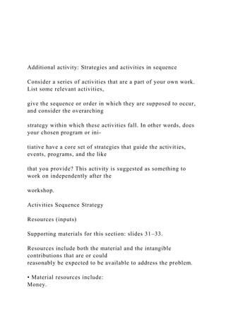Additional activity: Strategies and activities in sequence
Consider a series of activities that are a part of your own work.
List some relevant activities,
give the sequence or order in which they are supposed to occur,
and consider the overarching
strategy within which these activities fall. In other words, does
your chosen program or ini-
tiative have a core set of strategies that guide the activities,
events, programs, and the like
that you provide? This activity is suggested as something to
work on independently after the
workshop.
Activities Sequence Strategy
Resources (inputs)
Supporting materials for this section: slides 31–33.
Resources include both the material and the intangible
contributions that are or could
reasonably be expected to be available to address the problem.
• Material resources include:
Money.
 
