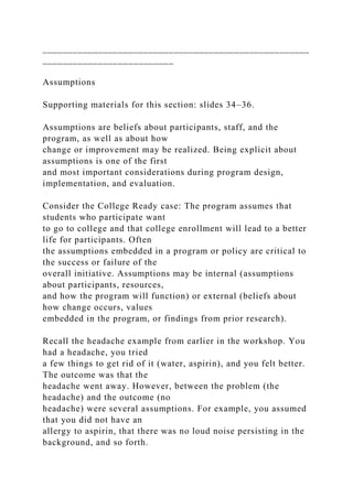 _____________________________________________________
__________________________
Assumptions
Supporting materials for this section: slides 34–36.
Assumptions are beliefs about participants, staff, and the
program, as well as about how
change or improvement may be realized. Being explicit about
assumptions is one of the first
and most important considerations during program design,
implementation, and evaluation.
Consider the College Ready case: The program assumes that
students who participate want
to go to college and that college enrollment will lead to a better
life for participants. Often
the assumptions embedded in a program or policy are critical to
the success or failure of the
overall initiative. Assumptions may be internal (assumptions
about participants, resources,
and how the program will function) or external (beliefs about
how change occurs, values
embedded in the program, or findings from prior research).
Recall the headache example from earlier in the workshop. You
had a headache, you tried
a few things to get rid of it (water, aspirin), and you felt better.
The outcome was that the
headache went away. However, between the problem (the
headache) and the outcome (no
headache) were several assumptions. For example, you assumed
that you did not have an
allergy to aspirin, that there was no loud noise persisting in the
background, and so forth.
 