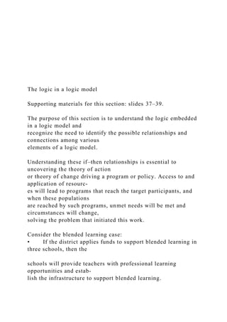 The logic in a logic model
Supporting materials for this section: slides 37–39.
The purpose of this section is to understand the logic embedded
in a logic model and
recognize the need to identify the possible relationships and
connections among various
elements of a logic model.
Understanding these if–then relationships is essential to
uncovering the theory of action
or theory of change driving a program or policy. Access to and
application of resourc-
es will lead to programs that reach the target participants, and
when these populations
are reached by such programs, unmet needs will be met and
circumstances will change,
solving the problem that initiated this work.
Consider the blended learning case:
• If the district applies funds to support blended learning in
three schools, then the
schools will provide teachers with professional learning
opportunities and estab-
lish the infrastructure to support blended learning.
 