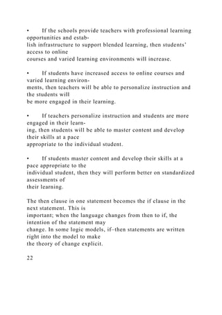 • If the schools provide teachers with professional learning
opportunities and estab-
lish infrastructure to support blended learning, then students’
access to online
courses and varied learning environments will increase.
• If students have increased access to online courses and
varied learning environ-
ments, then teachers will be able to personalize instruction and
the students will
be more engaged in their learning.
• If teachers personalize instruction and students are more
engaged in their learn-
ing, then students will be able to master content and develop
their skills at a pace
appropriate to the individual student.
• If students master content and develop their skills at a
pace appropriate to the
individual student, then they will perform better on standardized
assessments of
their learning.
The then clause in one statement becomes the if clause in the
next statement. This is
important; when the language changes from then to if, the
intention of the statement may
change. In some logic models, if–then statements are written
right into the model to make
the theory of change explicit.
22
 
