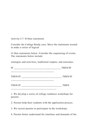 Activity I.7: If-then statements
Consider the College Ready case. Move the statements around
to make a series of logical
if–then statements below. Consider the sequencing of events.
The statements below include
strategies and activities, traditional outputs, and outcomes.
IF ____________________________________ THEN/IF
_________________________________
THEN/IF _______________________________ THEN/IF
_________________________________
THEN/IF _______________________________ THEN
___________________________________
1. We develop a series of college readiness workshops for
parents.
2. Parents help their students with the application process.
3. We recruit parents to participate in the workshops.
4. Parents better understand the timelines and demands of the
 