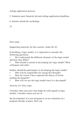 college application process.
5. Students meet financial aid and college application deadlines.
6. Parents attend the workshops.
23
Next steps
Supporting materials for this section: slides 40–42.
In building a logic model, it is important to consider the
following questions:
• Do I understand the different elements of the logic model
and how they differ?
• Who should I consult in developing the logic model? What
colleagues and stake-
holders should be participants in developing the logic model?
• Who will be responsible for seeing this through?
• How do I know I have captured the theory of action
guiding the program?
• How will we use the logic model once it is developed?
Activity I.8: Next steps
Consider what your next step might be with regard to logic
models. Consider where you are in
the development of a new program or in an evaluation of a
program already in place. How can
 