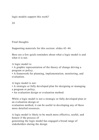 logic models support this work?
24
Final thoughts
Supporting materials for this section: slides 43–44.
Here are a few quick reminders about what a logic model is and
what it is not.
A logic model is:
• A graphic representation of the theory of change driving a
program or policy.
• A framework for planning, implementation, monitoring, and
evaluation.
A logic model is not:
• A strategic or fully developed plan for designing or managing
a program or policy.
• An evaluation design or evaluation method.
While a logic model is not a strategic or fully developed plan or
an evaluation design or
evaluation method, it can be useful in developing any of these
more detailed resources.
A logic model is likely to be much more effective, useful, and
honest if the process of
generating the logic model has engaged a broad range of
stakeholders during the design
 