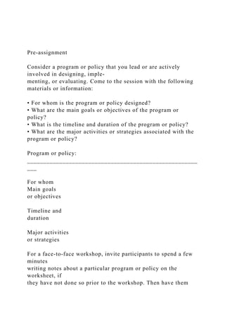 Pre-assignment
Consider a program or policy that you lead or are actively
involved in designing, imple-
menting, or evaluating. Come to the session with the following
materials or information:
• For whom is the program or policy designed?
• What are the main goals or objectives of the program or
policy?
• What is the timeline and duration of the program or policy?
• What are the major activities or strategies associated with the
program or policy?
Program or policy:
_____________________________________________________
___
For whom
Main goals
or objectives
Timeline and
duration
Major activities
or strategies
For a face-to-face workshop, invite participants to spend a few
minutes
writing notes about a particular program or policy on the
worksheet, if
they have not done so prior to the workshop. Then have them
 