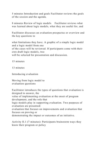 5 minutes Introduction and goals Facilitator reviews the goals
of the session and the agenda.
8 minutes Review of logic models Facilitator reviews what
was learned about logic models, what they are useful for, and
Facilitator discusses an evaluation prospectus or overview and
the key questions to
what limitations they have. A graphic of a simple logic model
and a logic model from one
of the cases will be reviewed. If participants come with their
own draft logic models, two
will be selected for presentation and discussion.
15 minutes
13 minutes
Introducing evaluation
Moving from logic model to
evaluation questions
Facilitator introduces the types of questions that evaluation is
designed to answer, the
value of implementing evaluation at the onset of program
development, and the role that
logic models play in supporting evaluation. Two purposes of
evaluation are presented:
evaluation that focuses on improvements and evaluation that
focuses on proving or
demonstrating the impact or outcomes of an initiative.
Activity II.1 (7 minutes): Participants brainstorm ways they
know their program or policy
 