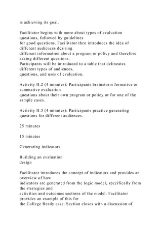 is achieving its goal.
Facilitator begins with more about types of evaluation
questions, followed by guidelines
for good questions. Facilitator then introduces the idea of
different audiences desiring
different information about a program or policy and therefore
asking different questions.
Participants will be introduced to a table that delineates
different types of audiences,
questions, and uses of evaluation.
Activity II.2 (4 minutes): Participants brainstorm formative or
summative evaluation
questions about their own program or policy or for one of the
sample cases.
Activity II.3 (4 minutes): Participants practice generating
questions for different audiences.
25 minutes
15 minutes
Generating indicators
Building an evaluation
design
Facilitator introduces the concept of indicators and provides an
overview of how
indicators are generated from the logic model, specifically from
the strategies and
activities and outcomes sections of the model. Facilitator
provides an example of this for
the College Ready case. Section closes with a discussion of
 