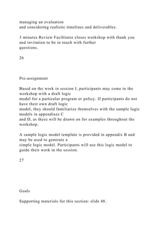 managing an evaluation
and considering realistic timelines and deliverables.
3 minutes Review Facilitator closes workshop with thank you
and invitation to be in touch with further
questions.
26
Pre-assignment
Based on the work in session I, participants may come to the
workshop with a draft logic
model for a particular program or policy. If participants do not
have their own draft logic
model, they should familiarize themselves with the sample logic
models in appendixes C
and D, as these will be drawn on for examples throughout the
workshop.
A sample logic model template is provided in appendix B and
may be used to generate a
simple logic model. Participants will use this logic model to
guide their work in the session.
27
Goals
Supporting materials for this section: slide 48.
 