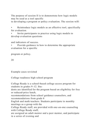 The purpose of session II is to demonstrate how logic models
may be used as a tool specific
to developing a program or policy evaluation. The session will:
• Reintroduce logic models as an effective tool, specifically
for evaluation.
• Invite participants to practice using logic models to
develop evaluation questions
and indicators of success.
• Provide guidance in how to determine the appropriate
evaluation for a specific
program or policy.
28
Example cases revisited
College readiness high school program
College Ready is a school-based college access program for
students in grades 9–12. Stu-
dents are identified for the program based on eligibility for free
or reduced-price lunch,
recommendations from school guidance counselors, and
recommendations from grade 8
English and math teachers. Students participate in monthly
meetings as a group with the
College Ready staff, are provided with one-on-one counseling
with College Ready staff,
are assigned an adult mentor and a peer mentor, and participate
in a series of evening and
 