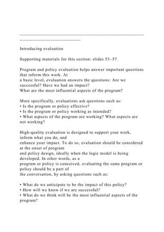 _____________________________________________________
__________________________
Introducing evaluation
Supporting materials for this section: slides 53–57.
Program and policy evaluation helps answer important questions
that inform this work. At
a basic level, evaluation answers the questions: Are we
successful? Have we had an impact?
What are the most influential aspects of the program?
More specifically, evaluations ask questions such as:
• Is the program or policy effective?
• Is the program or policy working as intended?
• What aspects of the program are working? What aspects are
not working?
High-quality evaluation is designed to support your work,
inform what you do, and
enhance your impact. To do so, evaluation should be considered
at the onset of program
and policy design, ideally when the logic model is being
developed. In other words, as a
program or policy is conceived, evaluating the same program or
policy should be a part of
the conversation, by asking questions such as:
• What do we anticipate to be the impact of this policy?
• How will we know if we are successful?
• What do we think will be the most influential aspects of the
program?
 