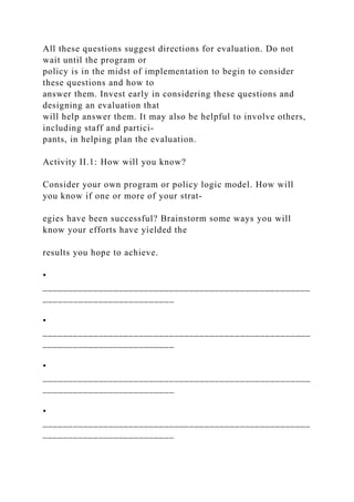 All these questions suggest directions for evaluation. Do not
wait until the program or
policy is in the midst of implementation to begin to consider
these questions and how to
answer them. Invest early in considering these questions and
designing an evaluation that
will help answer them. It may also be helpful to involve others,
including staff and partici-
pants, in helping plan the evaluation.
Activity II.1: How will you know?
Consider your own program or policy logic model. How will
you know if one or more of your strat-
egies have been successful? Brainstorm some ways you will
know your efforts have yielded the
results you hope to achieve.
•
_____________________________________________________
__________________________
•
_____________________________________________________
__________________________
•
_____________________________________________________
__________________________
•
_____________________________________________________
__________________________
 