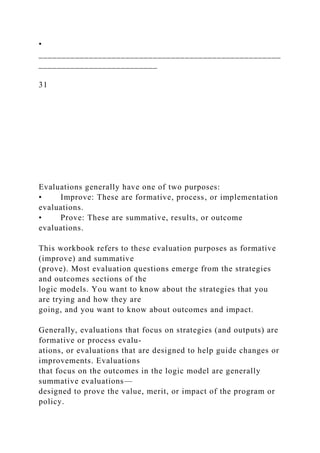 •
_____________________________________________________
__________________________
31
Evaluations generally have one of two purposes:
• Improve: These are formative, process, or implementation
evaluations.
• Prove: These are summative, results, or outcome
evaluations.
This workbook refers to these evaluation purposes as formative
(improve) and summative
(prove). Most evaluation questions emerge from the strategies
and outcomes sections of the
logic models. You want to know about the strategies that you
are trying and how they are
going, and you want to know about outcomes and impact.
Generally, evaluations that focus on strategies (and outputs) are
formative or process evalu-
ations, or evaluations that are designed to help guide changes or
improvements. Evaluations
that focus on the outcomes in the logic model are generally
summative evaluations—
designed to prove the value, merit, or impact of the program or
policy.
 