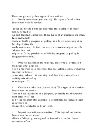 There are generally four types of evaluations:
• Needs assessment (formative). This type of evaluation
determines what is needed
(at the onset) and helps set priorities (for example, is more
money needed to
support blended learning?). These types of evaluations are often
designed to help
create or build a program or policy, so a logic model might be
developed after the
needs assessment. In fact, the needs assessment might provide
information that
helps clarify the problem to which the program or policy is
designed to respond.
• Process evaluation (formative). This type of evaluation
examines what goes on
while a program is in progress. The evaluation assesses what the
program is, how it
is working, whom it is reaching, and how (for example, are
participants attending
as anticipated?).
• Outcome evaluation (summative). This type of evaluation
determines the results
from and consequences of a program, generally for the people
most directly affect-
ed by the program (for example, did participants increase their
knowledge or
change their attitudes or behavior?).
• Impact evaluation (summative). This type of evaluation
determines the net causal
effects of the program beyond its immediate results. Impact
evaluation often
 