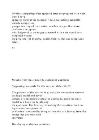 involves comparing what appeared after the program with what
would have
appeared without the program. These evaluations generally
include comparison
groups, interrupted time series, or other designs that allow
evaluators to capture
what happened to the target compared with what would have
happened without
the program (for example, achievement scores and acceptance
rates).
32
Moving from logic model to evaluation questions
Supporting materials for this section: slides 58–63.
The purpose of this section is to make the connection between
the logic model and devel-
opment of appropriate evaluation questions, using the logic
model as a basis for developing
the questions. The first step in making the transition from the
logic model to a potential
evaluation is to consider the questions that are derived from the
model that you may want
answered.
Developing evaluation questions
 
