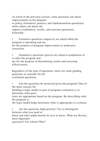 As noted in the previous section, some questions ask about
improvements to the program
or policy (formative, process, and implementation questions),
while others ask about the
impacts (summative, results, and outcome questions).
Generally:
• Formative questions (improve) are asked while the
program is operating and are
for the purpose of program improvement or midcourse
correction.
• Summative questions (prove) are asked at completion of
or after the program and
are for the purpose of determining results and assessing
effectiveness.
Regardless of the type of questions, there are some guiding
questions to consider for all
evaluation questions.
• Can the questions be answered given the program? One of
the main reasons for
building a logic model as part of program evaluation is to
determine what ques-
tions are appropriate based on the program. By describing what
the program is,
the logic model helps determine what is appropriate to evaluate.
• Are the questions high-priority? Try to distinguish
between what you need to
know and what might merely be nice to know. What are the key,
most important
questions? For whom? Why?
 