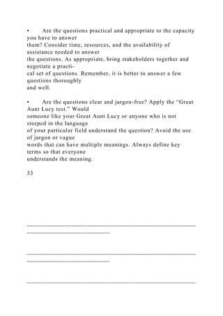 • Are the questions practical and appropriate to the capacity
you have to answer
them? Consider time, resources, and the availability of
assistance needed to answer
the questions. As appropriate, bring stakeholders together and
negotiate a practi-
cal set of questions. Remember, it is better to answer a few
questions thoroughly
and well.
• Are the questions clear and jargon-free? Apply the “Great
Aunt Lucy test.” Would
someone like your Great Aunt Lucy or anyone who is not
steeped in the language
of your particular field understand the question? Avoid the use
of jargon or vague
words that can have multiple meanings. Always define key
terms so that everyone
understands the meaning.
33
_____________________________________________________
__________________________
_____________________________________________________
__________________________
_____________________________________________________
 