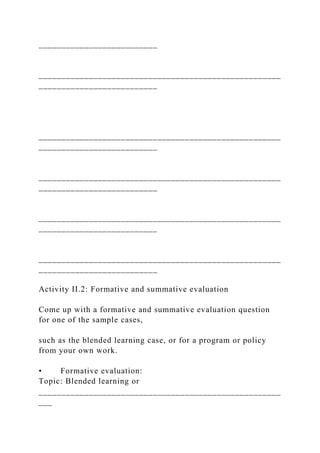 __________________________
_____________________________________________________
__________________________
_____________________________________________________
__________________________
_____________________________________________________
__________________________
_____________________________________________________
__________________________
_____________________________________________________
__________________________
Activity II.2: Formative and summative evaluation
Come up with a formative and summative evaluation question
for one of the sample cases,
such as the blended learning case, or for a program or policy
from your own work.
• Formative evaluation:
Topic: Blended learning or
_____________________________________________________
___
 