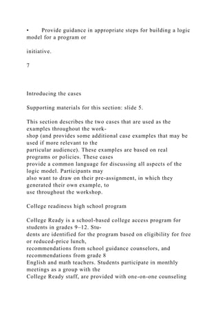 • Provide guidance in appropriate steps for building a logic
model for a program or
initiative.
7
Introducing the cases
Supporting materials for this section: slide 5.
This section describes the two cases that are used as the
examples throughout the work-
shop (and provides some additional case examples that may be
used if more relevant to the
particular audience). These examples are based on real
programs or policies. These cases
provide a common language for discussing all aspects of the
logic model. Participants may
also want to draw on their pre-assignment, in which they
generated their own example, to
use throughout the workshop.
College readiness high school program
College Ready is a school-based college access program for
students in grades 9–12. Stu-
dents are identified for the program based on eligibility for free
or reduced-price lunch,
recommendations from school guidance counselors, and
recommendations from grade 8
English and math teachers. Students participate in monthly
meetings as a group with the
College Ready staff, are provided with one-on-one counseling
 