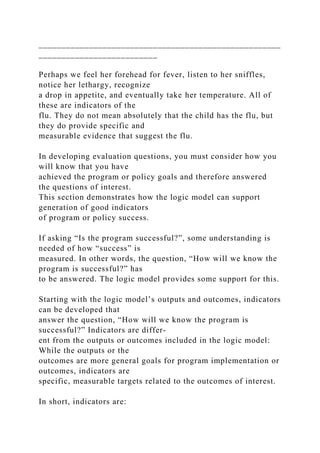 _____________________________________________________
__________________________
Perhaps we feel her forehead for fever, listen to her sniffles,
notice her lethargy, recognize
a drop in appetite, and eventually take her temperature. All of
these are indicators of the
flu. They do not mean absolutely that the child has the flu, but
they do provide specific and
measurable evidence that suggest the flu.
In developing evaluation questions, you must consider how you
will know that you have
achieved the program or policy goals and therefore answered
the questions of interest.
This section demonstrates how the logic model can support
generation of good indicators
of program or policy success.
If asking “Is the program successful?”, some understanding is
needed of how “success” is
measured. In other words, the question, “How will we know the
program is successful?” has
to be answered. The logic model provides some support for this.
Starting with the logic model’s outputs and outcomes, indicators
can be developed that
answer the question, “How will we know the program is
successful?” Indicators are differ­
ent from the outputs or outcomes included in the logic model:
While the outputs or the
outcomes are more general goals for program implementation or
outcomes, indicators are
specific, measurable targets related to the outcomes of interest.
In short, indicators are:
 