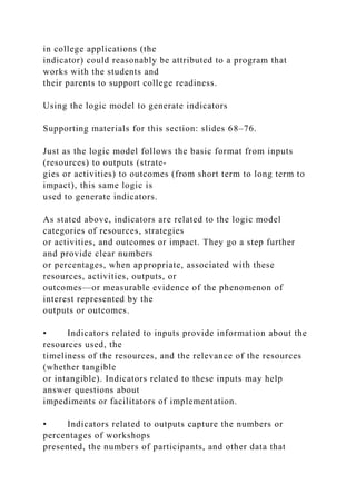 in college applications (the
indicator) could reasonably be attributed to a program that
works with the students and
their parents to support college readiness.
Using the logic model to generate indicators
Supporting materials for this section: slides 68–76.
Just as the logic model follows the basic format from inputs
(resources) to outputs (strate-
gies or activities) to outcomes (from short term to long term to
impact), this same logic is
used to generate indicators.
As stated above, indicators are related to the logic model
categories of resources, strategies
or activities, and outcomes or impact. They go a step further
and provide clear numbers
or percentages, when appropriate, associated with these
resources, activities, outputs, or
outcomes—or measurable evidence of the phenomenon of
interest represented by the
outputs or outcomes.
• Indicators related to inputs provide information about the
resources used, the
timeliness of the resources, and the relevance of the resources
(whether tangible
or intangible). Indicators related to these inputs may help
answer questions about
impediments or facilitators of implementation.
• Indicators related to outputs capture the numbers or
percentages of workshops
presented, the numbers of participants, and other data that
 