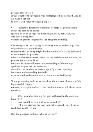 provide information
about whether the program was implemented as intended. Did it
do what it set out
to do? Did it reach the right people?
• Indicators related to outcomes or impacts provide data
about the results of partic-
ipation, such as changes in knowledge, skill, behavior, and
attitudes among indi-
viduals or groups targeted by the program or policy.
For example, if the strategy or activity was to deliver a parent
education class, an indicator
related to that activity might be the number of classes delivered
or the number of parents
who attended (indicators related to the activities and outputs, or
process indicators). If an
outcome is increased parent understanding of the college
application process, an indicator
would be the number or percentage of parents reporting
increased understanding (an indi-
cator related to the outcomes, or an outcome indicator).
When generating indicators based on the various elements of the
logic model (inputs,
outputs, strategies and activities, and outcomes), ask these basic
questions:
• What would achieving the goal reflected in the outcome
look like?
• How would we know if we achieved it?
• If I were visiting the program, what would I see, hear, or
read that would tell me
that the program is doing what it intends?
 