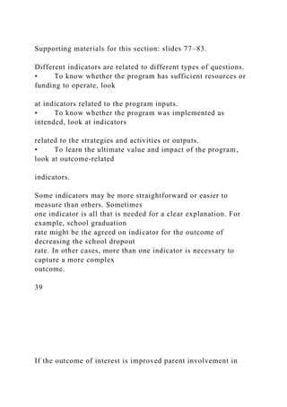 Supporting materials for this section: slides 77–83.
Different indicators are related to different types of questions.
• To know whether the program has sufficient resources or
funding to operate, look
at indicators related to the program inputs.
• To know whether the program was implemented as
intended, look at indicators
related to the strategies and activities or outputs.
• To learn the ultimate value and impact of the program,
look at outcome-related
indicators.
Some indicators may be more straightforward or easier to
measure than others. Sometimes
one indicator is all that is needed for a clear explanation. For
example, school graduation
rate might be the agreed on indicator for the outcome of
decreasing the school dropout
rate. In other cases, more than one indicator is necessary to
capture a more complex
outcome.
39
If the outcome of interest is improved parent involvement in
 