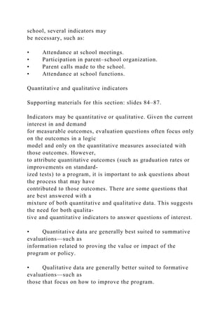 school, several indicators may
be necessary, such as:
• Attendance at school meetings.
• Participation in parent–school organization.
• Parent calls made to the school.
• Attendance at school functions.
Quantitative and qualitative indicators
Supporting materials for this section: slides 84–87.
Indicators may be quantitative or qualitative. Given the current
interest in and demand
for measurable outcomes, evaluation questions often focus only
on the outcomes in a logic
model and only on the quantitative measures associated with
those outcomes. However,
to attribute quantitative outcomes (such as graduation rates or
improvements on standard-
ized tests) to a program, it is important to ask questions about
the process that may have
contributed to those outcomes. There are some questions that
are best answered with a
mixture of both quantitative and qualitative data. This suggests
the need for both qualita-
tive and quantitative indicators to answer questions of interest.
• Quantitative data are generally best suited to summative
evaluations—such as
information related to proving the value or impact of the
program or policy.
• Qualitative data are generally better suited to formative
evaluations—such as
those that focus on how to improve the program.
 