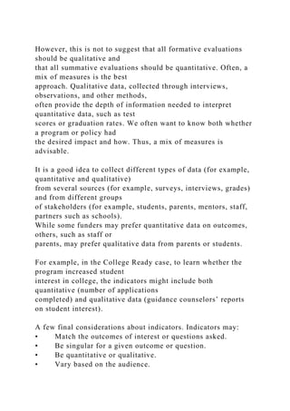 However, this is not to suggest that all formative evaluations
should be qualitative and
that all summative evaluations should be quantitative. Often, a
mix of measures is the best
approach. Qualitative data, collected through interviews,
observations, and other methods,
often provide the depth of information needed to interpret
quantitative data, such as test
scores or graduation rates. We often want to know both whether
a program or policy had
the desired impact and how. Thus, a mix of measures is
advisable.
It is a good idea to collect different types of data (for example,
quantitative and qualitative)
from several sources (for example, surveys, interviews, grades)
and from different groups
of stakeholders (for example, students, parents, mentors, staff,
partners such as schools).
While some funders may prefer quantitative data on outcomes,
others, such as staff or
parents, may prefer qualitative data from parents or students.
For example, in the College Ready case, to learn whether the
program increased student
interest in college, the indicators might include both
quantitative (number of applications
completed) and qualitative data (guidance counselors’ reports
on student interest).
A few final considerations about indicators. Indicators may:
• Match the outcomes of interest or questions asked.
• Be singular for a given outcome or question.
• Be quantitative or qualitative.
• Vary based on the audience.
 