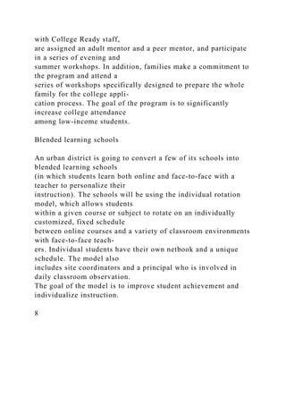 with College Ready staff,
are assigned an adult mentor and a peer mentor, and participate
in a series of evening and
summer workshops. In addition, families make a commitment to
the program and attend a
series of workshops specifically designed to prepare the whole
family for the college appli-
cation process. The goal of the program is to significantly
increase college attendance
among low-income students.
Blended learning schools
An urban district is going to convert a few of its schools into
blended learning schools
(in which students learn both online and face-to-face with a
teacher to personalize their
instruction). The schools will be using the individual rotation
model, which allows students
within a given course or subject to rotate on an individually
customized, fixed schedule
between online courses and a variety of classroom environments
with face-to-face teach-
ers. Individual students have their own netbook and a unique
schedule. The model also
includes site coordinators and a principal who is involved in
daily classroom observation.
The goal of the model is to improve student achievement and
individualize instruction.
8
 