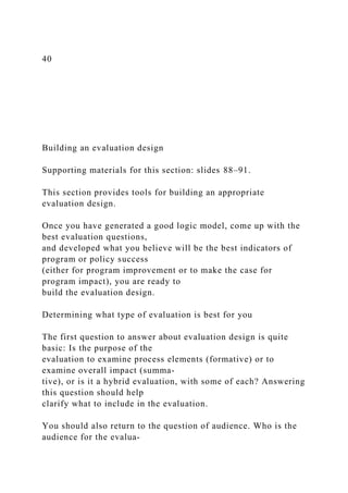 40
Building an evaluation design
Supporting materials for this section: slides 88–91.
This section provides tools for building an appropriate
evaluation design.
Once you have generated a good logic model, come up with the
best evaluation questions,
and developed what you believe will be the best indicators of
program or policy success
(either for program improvement or to make the case for
program impact), you are ready to
build the evaluation design.
Determining what type of evaluation is best for you
The first question to answer about evaluation design is quite
basic: Is the purpose of the
evaluation to examine process elements (formative) or to
examine overall impact (summa-
tive), or is it a hybrid evaluation, with some of each? Answering
this question should help
clarify what to include in the evaluation.
You should also return to the question of audience. Who is the
audience for the evalua-
 