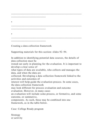 _____________________________________________________
__________________________
•
_____________________________________________________
__________________________
•
_____________________________________________________
__________________________
Creating a data collection framework
Supporting materials for this section: slides 92–94.
In addition to identifying potential data sources, the details of
data collection must be
ironed out early in planning for the evaluation. It is important to
develop a clear sense of
what types of data are available, who collects and manages the
data, and when the data are
collected. Developing a data collection framework linked to the
activities and outcomes of
interest will help guide the evaluation process. In some cases,
the data collection framework
may look different for process evaluation and outcome
evaluation. However, in many cases
an evaluation will include some process, or formative, and some
outcome, or summative,
components. As such, these may be combined into one
framework, as in the table below.
Case: College Ready program
Strategy
or activity
 