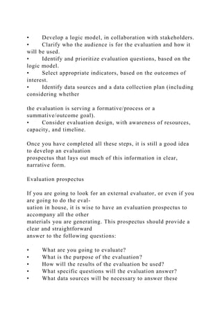 • Develop a logic model, in collaboration with stakeholders.
• Clarify who the audience is for the evaluation and how it
will be used.
• Identify and prioritize evaluation questions, based on the
logic model.
• Select appropriate indicators, based on the outcomes of
interest.
• Identify data sources and a data collection plan (including
considering whether
the evaluation is serving a formative/process or a
summative/outcome goal).
• Consider evaluation design, with awareness of resources,
capacity, and timeline.
Once you have completed all these steps, it is still a good idea
to develop an evaluation
prospectus that lays out much of this information in clear,
narrative form.
Evaluation prospectus
If you are going to look for an external evaluator, or even if you
are going to do the eval-
uation in house, it is wise to have an evaluation prospectus to
accompany all the other
materials you are generating. This prospectus should provide a
clear and straightforward
answer to the following questions:
• What are you going to evaluate?
• What is the purpose of the evaluation?
• How will the results of the evaluation be used?
• What specific questions will the evaluation answer?
• What data sources will be necessary to answer these
 