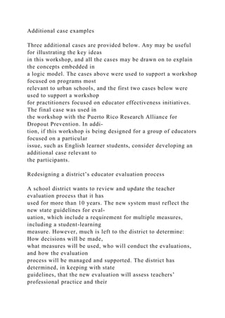 Additional case examples
Three additional cases are provided below. Any may be useful
for illustrating the key ideas
in this workshop, and all the cases may be drawn on to explain
the concepts embedded in
a logic model. The cases above were used to support a workshop
focused on programs most
relevant to urban schools, and the first two cases below were
used to support a workshop
for practitioners focused on educator effectiveness initiatives.
The final case was used in
the workshop with the Puerto Rico Research Alliance for
Dropout Prevention. In addi-
tion, if this workshop is being designed for a group of educators
focused on a particular
issue, such as English learner students, consider developing an
additional case relevant to
the participants.
Redesigning a district’s educator evaluation process
A school district wants to review and update the teacher
evaluation process that it has
used for more than 10 years. The new system must reflect the
new state guidelines for eval-
uation, which include a requirement for multiple measures,
including a student-learning
measure. However, much is left to the district to determine:
How decisions will be made,
what measures will be used, who will conduct the evaluations,
and how the evaluation
process will be managed and supported. The district has
determined, in keeping with state
guidelines, that the new evaluation will assess teachers’
professional practice and their
 