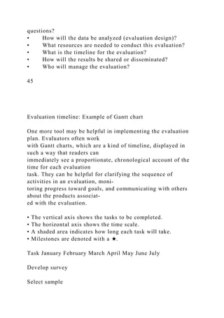 questions?
• How will the data be analyzed (evaluation design)?
• What resources are needed to conduct this evaluation?
• What is the timeline for the evaluation?
• How will the results be shared or disseminated?
• Who will manage the evaluation?
45
Evaluation timeline: Example of Gantt chart
One more tool may be helpful in implementing the evaluation
plan. Evaluators often work
with Gantt charts, which are a kind of timeline, displayed in
such a way that readers can
immediately see a proportionate, chronological account of the
time for each evaluation
task. They can be helpful for clarifying the sequence of
activities in an evaluation, moni-
toring progress toward goals, and communicating with others
about the products associat-
ed with the evaluation.
• The vertical axis shows the tasks to be completed.
• The horizontal axis shows the time scale.
• A shaded area indicates how long each task will take.
• Milestones are denoted with a ★.
Task January February March April May June July
Develop survey
Select sample
 