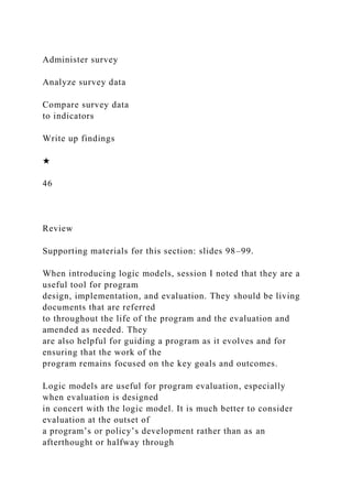 Administer survey
Analyze survey data
Compare survey data
to indicators
Write up findings
★
46
Review
Supporting materials for this section: slides 98–99.
When introducing logic models, session I noted that they are a
useful tool for program
design, implementation, and evaluation. They should be living
documents that are referred
to throughout the life of the program and the evaluation and
amended as needed. They
are also helpful for guiding a program as it evolves and for
ensuring that the work of the
program remains focused on the key goals and outcomes.
Logic models are useful for program evaluation, especially
when evaluation is designed
in concert with the logic model. It is much better to consider
evaluation at the outset of
a program’s or policy’s development rather than as an
afterthought or halfway through
 
