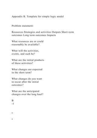 Appendix B. Template for simple logic model
Problem statement:
Resources Strategies and activities Outputs Short-term
outcomes Long term outcomes Impacts
What resources are or could
reasonably be available?
What will the activities,
events, and such be?
What are the initial products
of these activities?
What changes are expected
in the short term?
What changes do you want
to occur after the initial
outcomes?
What are the anticipated
changes over the long haul?
B
-1
•
•
 