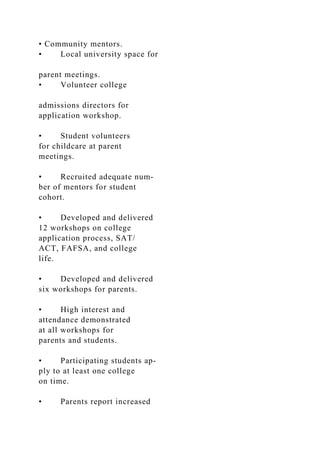 • Community mentors.
• Local university space for
parent meetings.
• Volunteer college
admissions directors for
application workshop.
• Student volunteers
for childcare at parent
meetings.
• Recruited adequate num-
ber of mentors for student
cohort.
• Developed and delivered
12 workshops on college
application process, SAT/
ACT, FAFSA, and college
life.
• Developed and delivered
six workshops for parents.
• High interest and
attendance demonstrated
at all workshops for
parents and students.
• Participating students ap-
ply to at least one college
on time.
• Parents report increased
 