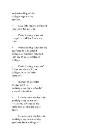 understanding of the
college application
process.
• Students report increased
readiness for college.
• Participating students
complete FAFSA forms on
time.
• Participating students are
accepted to and attend
college, remaining enrolled
into the third semester of
college.
• Participating students’
GPAs are above 3.0 at
college, into the third
semester.
• Increased parental
engagement in
participating high schools’
student education.
• Low-income students in
participating communi-
ties attend college at the
same rate as middle-class
peers.
• Low-income students in
participating communities
graduate from college at
 