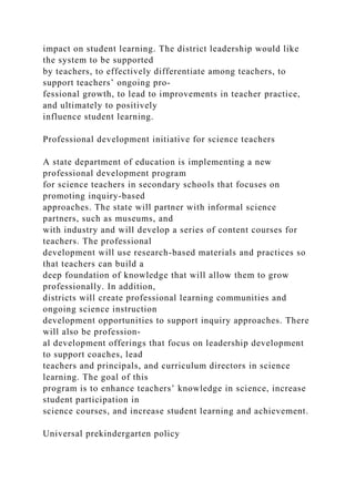 impact on student learning. The district leadership would like
the system to be supported
by teachers, to effectively differentiate among teachers, to
support teachers’ ongoing pro­
fessional growth, to lead to improvements in teacher practice,
and ultimately to positively
influence student learning.
Professional development initiative for science teachers
A state department of education is implementing a new
professional development program
for science teachers in secondary schools that focuses on
promoting inquiry-based
approaches. The state will partner with informal science
partners, such as museums, and
with industry and will develop a series of content courses for
teachers. The professional
development will use research-based materials and practices so
that teachers can build a
deep foundation of knowledge that will allow them to grow
professionally. In addition,
districts will create professional learning communities and
ongoing science instruction
development opportunities to support inquiry approaches. There
will also be profession-
al development offerings that focus on leadership development
to support coaches, lead
teachers and principals, and curriculum directors in science
learning. The goal of this
program is to enhance teachers’ knowledge in science, increase
student participation in
science courses, and increase student learning and achievement.
Universal prekindergarten policy
 