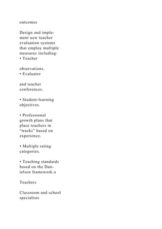 outcomes
Design and imple-
ment new teacher
evaluation systems
that employ multiple
measures including:
• Teacher
observations.
• Evaluator
and teacher
conferences.
• Student-learning
objectives.
• Professional
growth plans that
place teachers in
“tracks” based on
experience.
• Multiple rating
categories.
• Teaching standards
based on the Dan-
ielson framework.a
Teachers
Classroom and school
specialists
 